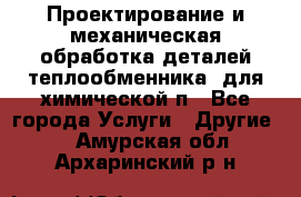 Проектирование и механическая обработка деталей теплообменника  для химической п - Все города Услуги » Другие   . Амурская обл.,Архаринский р-н